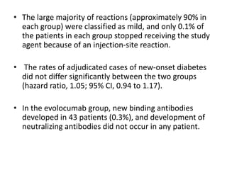 • The large majority of reactions (approximately 90% in
each group) were classified as mild, and only 0.1% of
the patients in each group stopped receiving the study
agent because of an injection-site reaction.
• The rates of adjudicated cases of new-onset diabetes
did not differ significantly between the two groups
(hazard ratio, 1.05; 95% CI, 0.94 to 1.17).
• In the evolocumab group, new binding antibodies
developed in 43 patients (0.3%), and development of
neutralizing antibodies did not occur in any patient.
 