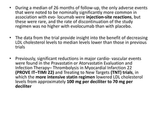 • During a median of 26 months of follow-up, the only adverse events
that were noted to be nominally significantly more common in
association with evo- locumab were injection-site reactions, but
these were rare, and the rate of discontinuation of the study
regimen was no higher with evolocumab than with placebo.
• The data from the trial provide insight into the benefit of decreasing
LDL cholesterol levels to median levels lower than those in previous
trials
• Previously, significant reductions in major cardio- vascular events
were found in the Pravastatin or Atorvastatin Evaluation and
Infection Therapy– Thrombolysis in Myocardial Infarction 22
(PROVE IT–TIMI 22) and Treating to New Targets (TNT) trials, in
which the more intensive statin regimen lowered LDL cholesterol
levels from approximately 100 mg per deciliter to 70 mg per
deciliter
 