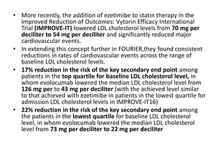 • More recently, the addition of ezetimibe to statin therapy in the
Improved Reduction of Outcomes: Vytorin Efficacy International
Trial (IMPROVE-IT) lowered LDL cholesterol levels from 70 mg per
deciliter to 54 mg per deciliter and significantly reduced major
cardiovascular events.
• In extending this concept further in FOURIER,they found consistent
reductions in rates of cardiovascular events across the range of
baseline LDL cholesterol levels.
• 17% reduction in the risk of the key secondary end point among
patients in the top quartile for baseline LDL cholesterol level, in
whom evolocumab lowered the median LDL cholesterol level from
126 mg per to 43 mg per deciliter (with the achieved level similar
to that achieved with ezetimibe in patients in the lowest quartile for
admission LDL cholesterol levels in IMPROVE-IT16)
• 22% reduction in the risk of the key secondary end point among
the patients in the lowest quartile for baseline LDL cholesterol
level, in whom evolocumab lowered the median LDL cholesterol
level from 73 mg per deciliter to 22 mg per deciliter
 