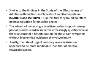 • Similar to the findings in the Study of the Effectiveness of
Additional Reductions in Cholesterol and Homocysteine
(SEARCH) and IMPROVE-IT, in this trial they found no effect
on hospitalization for unstable angina.
• The advent of increasingly sensitive cardiac troponin assays
probably makes cardiac ischemia increasingly questionable as
the true cause of a hospitalization for chest-pain symptoms
without biochemical evidence of myocyte injury.
• Finally, the rate of urgent coronary revascularization
appeared to be more modifiable than that of elective
revascularization.
 