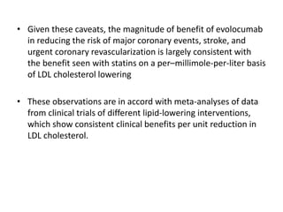 • Given these caveats, the magnitude of benefit of evolocumab
in reducing the risk of major coronary events, stroke, and
urgent coronary revascularization is largely consistent with
the benefit seen with statins on a per–millimole-per-liter basis
of LDL cholesterol lowering
• These observations are in accord with meta-analyses of data
from clinical trials of different lipid-lowering interventions,
which show consistent clinical benefits per unit reduction in
LDL cholesterol.
 