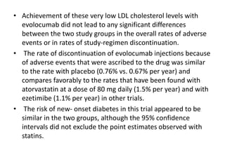 • Achievement of these very low LDL cholesterol levels with
evolocumab did not lead to any significant differences
between the two study groups in the overall rates of adverse
events or in rates of study-regimen discontinuation.
• The rate of discontinuation of evolocumab injections because
of adverse events that were ascribed to the drug was similar
to the rate with placebo (0.76% vs. 0.67% per year) and
compares favorably to the rates that have been found with
atorvastatin at a dose of 80 mg daily (1.5% per year) and with
ezetimibe (1.1% per year) in other trials.
• The risk of new- onset diabetes in this trial appeared to be
similar in the two groups, although the 95% confidence
intervals did not exclude the point estimates observed with
statins.
 