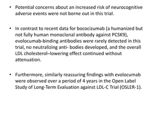 • Potential concerns about an increased risk of neurocognitive
adverse events were not borne out in this trial.
• In contrast to recent data for bococizumab (a humanized but
not fully human monoclonal antibody against PCSK9),
evolocumab-binding antibodies were rarely detected in this
trial, no neutralizing anti- bodies developed, and the overall
LDL cholesterol–lowering effect continued without
attenuation.
• Furthermore, similarly reassuring findings with evolocumab
were observed over a period of 4 years in the Open Label
Study of Long-Term Evaluation against LDL-C Trial (OSLER-1).
 