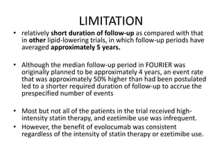 LIMITATION
• relatively short duration of follow-up as compared with that
in other lipid-lowering trials, in which follow-up periods have
averaged approximately 5 years.
• Although the median follow-up period in FOURIER was
originally planned to be approximately 4 years, an event rate
that was approximately 50% higher than had been postulated
led to a shorter required duration of follow-up to accrue the
prespecified number of events
• Most but not all of the patients in the trial received high-
intensity statin therapy, and ezetimibe use was infrequent.
• However, the benefit of evolocumab was consistent
regardless of the intensity of statin therapy or ezetimibe use.
 