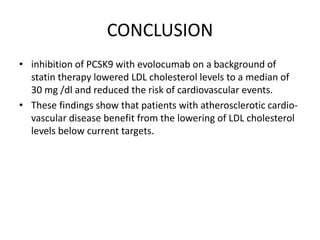 CONCLUSION
• inhibition of PCSK9 with evolocumab on a background of
statin therapy lowered LDL cholesterol levels to a median of
30 mg /dl and reduced the risk of cardiovascular events.
• These findings show that patients with atherosclerotic cardio-
vascular disease benefit from the lowering of LDL cholesterol
levels below current targets.
 
