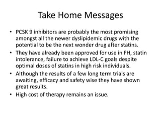 Take Home Messages
• PCSK 9 inhibitors are probably the most promising
amongst all the newer dyslipidemic drugs with the
potential to be the next wonder drug after statins.
• They have already been approved for use in FH, statin
intolerance, failure to achieve LDL-C goals despite
optimal doses of statins in high risk individuals.
• Although the results of a few long term trials are
awaiting, efficacy and safety wise they have shown
great results.
• High cost of therapy remains an issue.
 