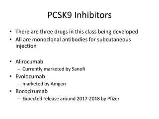 PCSK9 Inhibitors
• There are three drugs in this class being developed
• All are monoclonal antibodies for subcutaneous
injection
• Alirocumab
– Currently marketed by Sanofi
• Evolocumab
– marketed by Amgen
• Bococizumab
– Expected release around 2017-2018 by Pfizer
 