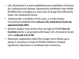 • LDL cholesterol is a well-established and modifiable risk factor
for cardiovascular disease. Monoclonal antibodies that inhibit
(PCSK9) have emerged as a new class of drugs that effectively
lower LDL cholesterol levels.
• Evolocumab, a member of this class, is a fully human
monoclonal antibody that reduces LDL cholesterol levels by
approximately 60%.
• Genetic studies have shown that carriage of PCSK9 loss-of-
function alleles is associated with lower LDL cholesterol levels
and a reduced risk of MI
• Moreover, exploratory data from longer-term follow-up in
phase 2 and phase 3 trials of PCSK9 inhibitors showed
significant reductions in cardiovascular outcomes.
 