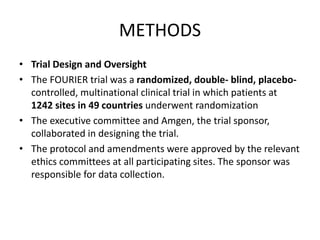 METHODS
• Trial Design and Oversight
• The FOURIER trial was a randomized, double- blind, placebo-
controlled, multinational clinical trial in which patients at
1242 sites in 49 countries underwent randomization
• The executive committee and Amgen, the trial sponsor,
collaborated in designing the trial.
• The protocol and amendments were approved by the relevant
ethics committees at all participating sites. The sponsor was
responsible for data collection.
 