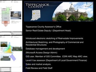 Tippecanoe County Assessor’s Office
Senior Real Estate Deputy / (Department Head)


Introduced electronic sketching of Real-estate Improvements
Architectural Sketching, and Photography of Commercial and
Residential Structures
Database management and development
(Microsoft Access Design Admin)
GIS user. Member of GIS Committee. ESRI ARC Map ARC view.
Level II tax assessor (Department of Local Government Finance)
Sales and market analysis.
Field Review and Field Staff
 