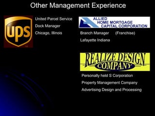 Other Management Experience
 United Parcel Service
 Dock Manager
 Chicago, Illinois       Branch Manager      (Franchise)
                         Lafayette Indiana




                         Personally held S Corporation
                         Property Management Company
                         Advertising Design and Processing
 