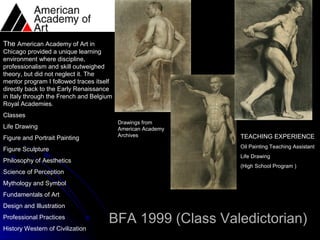 The American Academy of Art in
Chicago provided a unique learning
environment where discipline,
professionalism and skill outweighed
theory, but did not neglect it. The
mentor program I followed traces itself
directly back to the Early Renaissance
in Italy through the French and Belgium
Royal Academies.
Classes
                                          Drawings from
Life Drawing                              American Academy
                                          Archives           TEACHING EXPERIENCE
Figure and Portrait Painting
                                                             Oil Painting Teaching Assistant
Figure Sculpture
                                                             Life Drawing
Philosophy of Aesthetics
                                                             (High School Program )
Science of Perception
Mythology and Symbol
Fundamentals of Art
Design and Illustration
Professional Practices
                                     BFA 1999 (Class Valedictorian)
History Western of Civilization
 