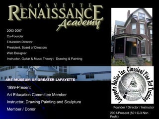 2003-2007
Co-Founder
Education Director
President, Board of Directors
Web Designer
Instructor, Guitar & Music Theory / Drawing & Painting




1999-Present
Art Education Committee Member
Instructor, Drawing Painting and Sculpture
                                                           Founder / Director / Instructor
Member / Donor
                                                         2001-Present (501 C-3 Non
                                                         Profit)
 
