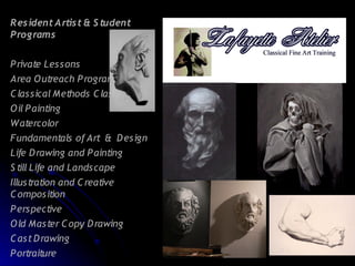 R es ident A rtist & S tudent
Programs


P rivate Les s ons
Area O utreach P rograms
C las s ical Methods C las s
O il P ainting
Watercolor
Fundamentals of Art & D es ign
Life D rawing and P ainting
S till Life and Lands cape
Illus tration and C reative
C ompos ition
P erspective
O ld Mas ter C opy D rawing
C as t D rawing
P ortraiture
 