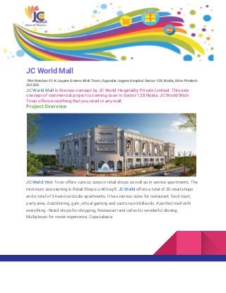 JC World Mall
Plot Number C1-K Jaypee Greens Wish Town, Opposite Jaypee Hospital Sector 128, Noida, Uttar Pradesh
201304
JC World Mall​ ​is the new concept by JC World Hospitality Private Limited. This new
concept of commercial project is coming soon in Sector 128 Noida. JC World Wish
Town offers everything that you need in any mall.
Project Overview
JC World​ Wish Town offers various sizes in retail shops as well as in service apartments. The
minimum size starting in Retail Shops is 400 sqft. ​JC World ​offers a total of 20 retail shops
and a total of 54 service studio apartments. It has various sizes for restaurant, food court,
party area, club/dinning, gym, virtual gaming and cards room/billiards. A perfect mall with
everything - Retail shops for shopping, Restaurant and cafes for wonderful dinning,
Multiplexes for movie experience, Copacabana
 
