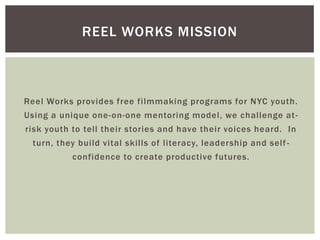 Reel Works provides free filmmaking programs for NYC youth.
Using a unique one-on-one mentoring model, we challenge at-
risk youth to tell their stories and have their voices heard. In
turn, they build vital skills of literacy, leadership and self-
confidence to create productive futures.
REEL WORKS MISSION
 