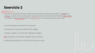 Exercício 2
Filósofos dos diversos tempos históricos desenvolveram teses para explicar a origem do
universo, a partir de uma explicação racional. As teses de Anaxímenes, ﬁlósofo grego antigo,
e de Basílio, ﬁlósofo medieval, têm em comum na sua fundamentação teorias que
a) eram baseadas nas ciências da natureza.
b) refutavam as teorias de ﬁlósofos da religião.
c) tinham origem nos mitos das civilizações antigas.
d) postulavam um princípio originário para o mundo.
e) defendiam que Deus é o princípio de todas as coisas.
 