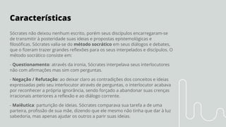 Características
Sócrates não deixou nenhum escrito, porém seus discípulos encarregaram-se
de transmitir à posteridade suas ideias e propostas epistemológicas e
ﬁlosóﬁcas. Sócrates valia-se do método socrático em seus diálogos e debates,
que o ﬁzeram trazer grandes reﬂexões para os seus interpelados e discípulos. O
método socrático consiste em:
- Questionamento: através da ironia, Sócrates interpelava seus interlocutores
não com aﬁrmações mas sim com perguntas.
- Negação / Refutação: ao deixar claro as contradições dos conceitos e ideias
expressadas pelo seu interlocutor através de perguntas, o interlocutor acabava
por reconhecer a própria ignorância, sendo forçado a abandonar suas crenças
irracionais anteriores a reﬂexão e ao diálogo corrente.
- Maiêutica: parturição de ideias. Sócrates comparava sua tarefa a de uma
parteira, proﬁssão de sua mãe, dizendo que ele mesmo não tinha que dar à luz
sabedoria, mas apenas ajudar os outros a parir suas ideias.
 