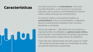 Características Sócrates é pioneiro no racionalismo. Para essa
corrente ﬁlosóﬁca, o ser humano é racional por
natureza, isto é, possui a racionalidade de maneira
inata a utiliza na busca do conhecimento.
Do mesmo modo, o racionalismo implica no
universalismo. Para os universalistas, a sabedoria
leva ao conhecimento verdadeiro dos conceitos
absolutos e universais.
“Só sei que nada sei.” - dita diante de uma oráculo e
representando a humildade e a postura auto-crítica,
promovendo o reconhecimento da própria ignorância
como caminho para a plena busca da sabedoria.
“Uma vida sem conhecimento não vale a pena ser vivida”
- aﬁrmação de Sócrates após ser condenado ao exílio,
acusado de desvirtuar a juventude.
 