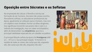 Oposição entre Sócrates e os Soﬁstas
Na empreitada de colocar a ﬁlosoﬁa a serviço da
formação do ser humano, Sócrates não estava sozinho.
Pensadores soﬁstas, os educadores proﬁssionais da
época, igualmente se voltavam para o homem, mas com
um objetivo mais imediato: formar as elites dirigentes.
Isso signiﬁcava transmitir aos jovens não o valor e o
método da investigação, mas um saber enciclopédico,
além de desenvolver sua eloqüência, que era a
principal habilidade esperada de um cidadão na política.
O principal ﬁlósofo soﬁsta da época foi Protágoras (490
a.C. - 415 a.C.). Sua principal citação: "O homem é a
medida de todas as coisas, das coisas que são, enquanto
são, das coisas que não são, enquanto não são."
 