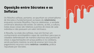 Oposição entre Sócrates e os
Soﬁstas
Os ﬁlósofos soﬁstas, portanto, se opunham ao universalismo
de Sócrates e fundamentaram as bases do relativismo
enquanto corrente ﬁlosóﬁca. Para os relativistas, a verdade
universal e absoluta não existe. Os valores, as leis, a cultura,
todas essas coisas são relativos a pontos de vistas de cada
indivíduo e não possuem um valor intrínseco.
A ﬁlosoﬁa, na visão dos soﬁstas, mas sim formar um
conhecimento enciclopédico capaz de contribuir para que os
cidadãos defendessem de maneira vitoriosa seus pontos de
vistas e argumentações em praça pública e no cotidiano,
sendo portanto mestres na arte de ensinar (em troca de
pagamento) recursos como retórica e oratória, prática
repudiada por Sócrates.
 