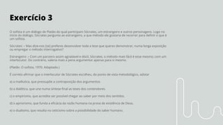 Exercício 3
O soﬁsta é um diálogo de Platão do qual participam Sócrates, um estrangeiro e outros personagens. Logo no
início do diálogo, Sócrates pergunta ao estrangeiro, a que método ele gostaria de recorrer para deﬁnir o que é
um soﬁsta.
Sócrates: – Mas dize-nos [se] preferes desenvolver toda a tese que queres demonstrar, numa longa exposição
ou empregar o método interrogativo?
Estrangeiro: – Com um parceiro assim agradável e dócil, Sócrates, o método mais fácil é esse mesmo; com um
interlocutor. Do contrário, valeria mais a pena argumentar apenas para si mesmo.
(Platão. O soﬁsta, 1970. Adaptado.)
É correto aﬁrmar que o interlocutor de Sócrates escolheu, do ponto de vista metodológico, adotar
a) a maiêutica, que pressupõe a contraposição dos argumentos.
b) a dialética, que une numa síntese ﬁnal as teses dos contendores.
c) o empirismo, que acredita ser possível chegar ao saber por meio dos sentidos.
d) o apriorismo, que funda a eﬁcácia da razão humana na prova de existência de Deus.
e) o dualismo, que resulta no ceticismo sobre a possibilidade do saber humano.
 