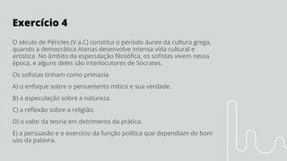 Exercício 4
O século de Péricles (V a.C) constitui o período áureo da cultura grega,
quando a democrática Atenas desenvolve intensa vida cultural e
artística. No âmbito da especulação ﬁlosóﬁca, os soﬁstas vivem nessa
época, e alguns deles são interlocutores de Sócrates.
Os soﬁstas tinham como primazia
A) o enfoque sobre o pensamento mítico e sua verdade.
B) a especulação sobre a natureza.
C) a reﬂexão sobre a religião.
D) o valor da teoria em detrimento da prática.
E) a persuasão e o exercício da função política que dependiam do bom
uso da palavra.
 