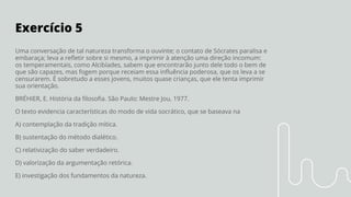 Exercício 5
Uma conversação de tal natureza transforma o ouvinte; o contato de Sócrates paralisa e
embaraça; leva a reﬂetir sobre si mesmo, a imprimir à atenção uma direção incomum:
os temperamentais, como Alcibíades, sabem que encontrarão junto dele todo o bem de
que são capazes, mas fogem porque receiam essa inﬂuência poderosa, que os leva a se
censurarem. É sobretudo a esses jovens, muitos quase crianças, que ele tenta imprimir
sua orientação.
BRÉHIER, E. História da ﬁlosoﬁa. São Paulo: Mestre Jou, 1977.
O texto evidencia características do modo de vida socrático, que se baseava na
A) contemplação da tradição mítica.
B) sustentação do método dialético.
C) relativização do saber verdadeiro.
D) valorização da argumentação retórica.
E) investigação dos fundamentos da natureza.
 