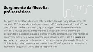 Surgimento da ﬁlosoﬁa:
pré-socráticos
Faz parte da existência humana reﬂetir sobre dilemas e angústias como: “de
onde vim?”; “para onde vou depois da morte?”; “qual é o sentido da vida?”; “o
que diferencia o bem e o mal?”; “qual a origem do universo e da vida na
Terra?”; e muitos outros. Independente da época histórica, do nível de
escolaridade, da nacionalidade e qualquer outra diferença, os seres humanos
recorrentemente se envolvem nesses questionamentos. Essa é a busca da
verdade, um dos principais assuntos que levou ao surgimento da ﬁlosoﬁa na
Grécia Antiga. Mas mesmo antes de existirem ﬁlósofos, os seres humanos se
fazem tais perguntas. Como eles as respondiam?
 