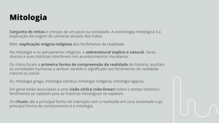 Mitologia
Conjunto de mitos e crenças de um povo ou sociedade. A cosmologia mitológica é a
explicação da origem do universo através dos mitos.
Mito: explicação mágico-religiosa dos fenômenos da realidade.
Na mitologia e no pensamento religioso, o sobrenatural explica o natural. Seres
divinos e suas histórias interferem nos acontecimentos mundanos.
Os mitos foram a primeira forma de compreensão da realidade da história; auxiliam
as sociedades humanas a atribuir sentido e signiﬁcado aos fenômenos da realidade
natural ou social.
Ex: mitologia grega; mitologia nórdica; mitologia indígena; mitologia egípcia.
Em geral estão associados a uma visão cíclica (não-linear) sobre o tempo histórico:
fenômenos se repetem pois as histórias mitológicas se repetem.
Os rituais são a principal forma de interação com a realidade em uma sociedade cuja
principal forma de conhecimento é a mitologia.
 