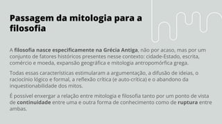 Passagem da mitologia para a
ﬁlosoﬁa
A ﬁlosoﬁa nasce especiﬁcamente na Grécia Antiga, não por acaso, mas por um
conjunto de fatores históricos presentes nesse contexto: cidade-Estado, escrita,
comércio e moeda, expansão geográﬁca e mitologia antropomórﬁca grega.
Todas essas características estimularam a argumentação, a difusão de ideias, o
raciocínio lógico e formal, a reﬂexão crítica (e auto-crítica) e o abandono da
inquestionabilidade dos mitos.
É possível enxergar a relação entre mitologia e ﬁlosoﬁa tanto por um ponto de vista
de continuidade entre uma e outra forma de conhecimento como de ruptura entre
ambas.
 