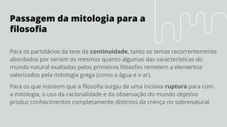 Passagem da mitologia para a
ﬁlosoﬁa
Para os partidários da tese da continuidade, tanto os temas recorrentemente
abordados por seriam os mesmos quanto algumas das características do
mundo natural exaltadas pelos primeiros ﬁlósofos remetem a elementos
valorizados pela mitologia grega (como a água e o ar).
Para os que insistem que a ﬁlosoﬁa surgiu de uma incisiva ruptura para com
a mitologia, o uso da racionalidade e da observação do mundo objetivo
produz conhecimentos completamente distintos da crença no sobrenatural.
 