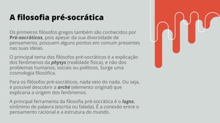 A ﬁlosoﬁa pré-socrática
Os primeiros ﬁlósofos gregos também são conhecidos por
Pré-socráticos, pois apesar da sua diversidade de
pensamento, possuem alguns pontos em comum presentes
nas suas ideias.
O principal tema dos ﬁlósofos pré-socráticos é a explicação
dos fenômenos da physys (realidade física), e não dos
problemas humanos, sociais ou políticos. Surge uma
cosmologia ﬁlosóﬁca.
Para os ﬁlósofos pré-socráticos, nada veio do nada. Ou seja,
é possível descobrir a arché (elemento original) que
explicaria a origem dos fenômenos.
A principal ferramenta da ﬁlosoﬁa pré-socrática é o logos,
sinônimo de palavra (escrita ou falada). É a conexão entre o
pensamento racional e a estrutura do mundo.
 