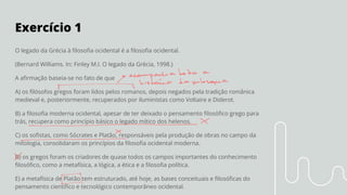 Exercício 1
O legado da Grécia à ﬁlosoﬁa ocidental é a ﬁlosoﬁa ocidental.
(Bernard Williams. In: Finley M.I. O legado da Grécia, 1998.)
A aﬁrmação baseia-se no fato de que
A) os ﬁlósofos gregos foram lidos pelos romanos, depois negados pela tradição românica
medieval e, posteriormente, recuperados por iluministas como Voltaire e Diderot.
B) a ﬁlosoﬁa moderna ocidental, apesar de ter deixado o pensamento ﬁlosóﬁco grego para
trás, recupera como princípio básico o legado mítico dos helenos.
C) os soﬁstas, como Sócrates e Platão, responsáveis pela produção de obras no campo da
mitologia, consolidaram os princípios da ﬁlosoﬁa ocidental moderna.
D) os gregos foram os criadores de quase todos os campos importantes do conhecimento
ﬁlosóﬁco, como a metafísica, a lógica, a ética e a ﬁlosoﬁa política.
E) a metafísica de Platão tem estruturado, até hoje, as bases conceituais e ﬁlosóﬁcas do
pensamento cientíﬁco e tecnológico contemporâneo ocidental.
 