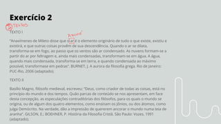 Exercício 2
TEXTO I
“Anaxímenes de Mileto disse que o ar é o elemento originário de tudo o que existe, existiu e
existirá, e que outras coisas provêm de sua descendência. Quando o ar se dilata,
transforma-se em fogo, ao passo que os ventos são ar condensado. As nuvens formam-se a
partir do ar por feltragem e, ainda mais condensadas, transformam-se em água. A água,
quando mais condensada, transforma-se em terra, e quando condensada ao máximo
possível, transformase em pedras”. BURNET, J. A aurora da ﬁlosoﬁa grega. Rio de Janeiro:
PUC-Rio, 2006 (adaptado).
TEXTO II
Basílio Magno, ﬁlósofo medieval, escreveu: “Deus, como criador de todas as coisas, está no
princípio do mundo e dos tempos. Quão parcas de conteúdo se nos apresentam, em face
desta concepção, as especulações contraditórias dos ﬁlósofos, para os quais o mundo se
origina, ou de algum dos quatro elementos, como ensinam os Jônios, ou dos átomos, como
julga Demócrito. Na verdade, dão a impressão de quererem ancorar o mundo numa teia de
aranha”. GILSON, E.; BOEHNER, P. História da Filosoﬁa Cristã. São Paulo: Vozes, 1991
(adaptado).
 