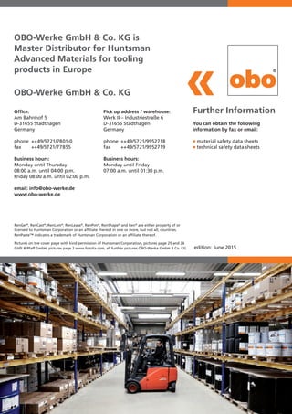 OBO-Werke GmbH & Co. KG
edition: June 2015
OBO-Werke GmbH & Co. KG is
Master Distributor for Huntsman
Advanced Materials for tooling
products in Europe
RenGel®
, RenCast®
, RenLam®
, RenLease®
, RenPim®
, RenShape®
and Ren®
are either property of or
licensed to Huntsman Corporation or an affiliate thereof in one or more, but not all, countries.
RenPaste™ indicates a trademark of Huntsman Corporation or an affiliate thereof.
Pictures on the cover page with kind permission of Huntsman Corporation, pictures page 25 and 26
Gößl & Pfaff GmbH, pictures page 2 www.fotolia.com, all further pictures OBO-Werke GmbH & Co. KG.
Further Information
You can obtain the following
information by fax or email:
■	material safety data sheets
■	technical safety data sheets
Office:
Am Bahnhof 5
D-31655 Stadthagen
Germany
phone 	++49/5721/7801-0
fax 	 ++49/5721/77855
Business hours:
Monday until Thursday
08:00 a.m. until 04:00 p.m.
Friday 08:00 a.m. until 02:00 p.m.
email: info@obo-werke.de
www.obo-werke.de
Pick up address / warehouse:
Werk II – Industriestraße 6
D-31655 Stadthagen
Germany
phone 	++49/5721/9952718
fax 	 ++49/5721/9952719
Business hours:
Monday until Friday
07:00 a.m. until 01:30 p.m.
 