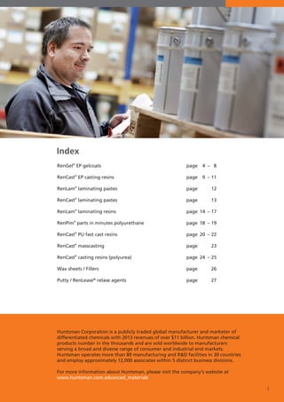 3
Index
RenGel®
EP gelcoats 	 page 	 4 	– 	 8
RenCast®
EP casting resins 	 page 	 9 	– 	11
RenLam®
laminating pastes 	 page 			12
RenCast®
laminating pastes 	 page 			13
RenLam®
laminating resins 	 page 	14 	– 	17
RenPim®
parts in minutes polyurethane 	 page	 18 	– 	19
RenCast®
PU fast cast resins 	 page 	20 	– 	22
RenCast®
masscasting 	 page 			23
RenCast®
casting resins (polyurea) 	 page 	24 	– 	25
Wax sheets / Fillers	 page 			26
Putty / RenLease®
relase agents	 page 			27
Huntsman Corporation is a publicly traded global manufacturer and marketer of
differentiated chemicals with 2013 revenues of over $11 billion. Huntsman chemical
products number in the thousands and are sold worldwide to manufacturers
serving a broad and diverse range of consumer and industrial end markets.
Huntsman operates more than 80 manufacturing and R&D facilities in 30 countries
and employ approximately 12,000 associates within 5 distinct business divisions.
For more information about Huntsman, please visit the company‘s website at
www.huntsman.com.advanced_materials
 