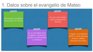 1. Datos sobre el evangelio de Mateo
Se redactó al rededor
de los años 70 -80 dC
En una comunidad
Judio (cristiana) en
Yammia
Es un evangelio para
la iglesia, y pretende
atender su diﬁcultades
y conﬂictos
Y según una tradición
del S. II, se le atribuye
el texto a Mateo
discípulo de Jesús
 