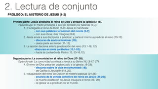 2. Lectura de conjunto
PROLOGO: EL MISTERIO DE JESÚS (1-2)
!
Primera parte: Jesús proclama el reino de Dios y prepara la iglesia (3-16).
Episodio-eje: El Padre proclama a su Hijo, tentado por Satanás (3-4).
1. ¡Ha llegado el reino de Dios! (5-9): Jesús lo maniﬁesta: 
! ! ! ! ! - con sus palabras: el sermón del monte (5-7);
- con sus obras: diez milagros (8-9).
2. Jesús envía a sus discípulos a predicar, y parte él mismo a predicar el reino (10-12): 
! ! ! ! ! - discurso de envío a misionar (10); 
- Jesús parte en misión (11-12).
3. La opción decisiva ante la predicación del reino (13,1-16, 12):
! ! ! ! ! -discurso en siete parábolas (13,1-52); 
- hacia la confesión de Pedro (13, 53-16,12).
!
Segunda parte: La comunidad en el reino de Dios (17- 28).
Episodio-eje: La comunidad conﬁesa y tienta a su Señor(16,13-17, 27). 
4. El reino de Dios pasa del pueblo judío a la iglesia (18-23):
! ! ! ! ! - discurso sobre la vida en comunidad (18); !
- de Galilea a Jerusalén (19, 23).
5. Inauguración del reino de Dios en el misterio pascual (24-28):
! ! ! ! ! - anuncio de la venida deﬁnitiva del reino en Jesús (24-25); 
- la muerte-exaltación de Jesús inaugura el reino (26- 28);
- la iglesia va a predicar por el mundo.
!
 