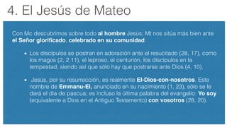 4. El Jesús de Mateo
Con Mc descubrimos sobre todo al hombre Jesús; Mt nos sitúa más bien ante
el Señor gloriﬁcado, celebrado en su comunidad.
Los discípulos se postran en adoración ante el resucitado (28, 17), como
los magos (2, 2.11), el leproso, el centurión, los discípulos en la
tempestad, siendo así que sólo hay que postrarse ante Dios (4, 10).
Jesús, por su resurrección, es realmente El-Dios-con-nosotros. Este
nombre de Emmanu-El, anunciado en su nacimiento (1, 23), sólo se le
dará el día de pascua; es incluso la última palabra del evangelio: Yo soy
(equivalente a Dios en el Antiguo Testamento) con vosotros (28, 20).
 