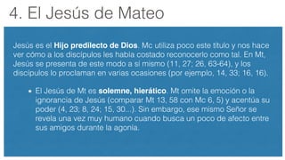 4. El Jesús de Mateo
Jesús es el Hijo predilecto de Dios. Mc utiliza poco este título y nos hace
ver cómo a los discípulos les había costado reconocerlo como tal. En Mt,
Jesús se presenta de este modo a sí mismo (11, 27; 26, 63-64), y los
discípulos lo proclaman en varias ocasiones (por ejemplo, 14, 33; 16, 16).
El Jesús de Mt es solemne, hierático. Mt omite la emoción o la
ignorancia de Jesús (comparar Mt 13, 58 con Mc 6, 5) y acentúa su
poder (4, 23; 8, 24; 15, 30...). Sin embargo, ese mismo Señor se
revela una vez muy humano cuando busca un poco de afecto entre
sus amigos durante la agonía.
 