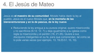 4. El Jesús de Mateo
Jesús es el maestro de su comunidad. Moisés había dado la ley al
pueblo; Jesús es el nuevo Moisés que, en la montaña de las
bienaventuranzas y en la de pascua, da la ley nueva.
Reduciendo la ley antigua a su pureza original, quiere misericordia
y no sacriﬁcios (9,13; 12, 7) y deja igualmente a su iglesia como
regla la misericordia y el perdón (18, 21-35). Quiere a sus
discípulos inteligentes en su fe, para que comprendan, tal como se
lo pide varias veces (por ejemplo, 13, 19.23.51; 15, 10).
 