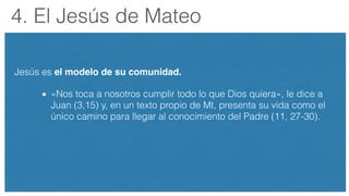 4. El Jesús de Mateo
Jesús es el modelo de su comunidad.
«Nos toca a nosotros cumplir todo lo que Dios quiera», le dice a
Juan (3,15) y, en un texto propio de Mt, presenta su vida como el
único camino para llegar al conocimiento del Padre (11, 27-30).
 