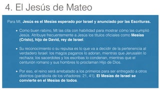 4. El Jesús de Mateo
Para Mt, Jesús es el Mesías esperado por Israel y anunciado por las Escrituras.
Como buen rabino, Mt las cita con habilidad para mostrar cómo las cumplió
Jesús. Atribuye frecuentemente a Jesús los títulos oﬁciales como Mesías
(Cristo), hijo de David, rey de Israel.
Su reconocimiento o su repulsa es lo que va a decidir de la pertenencia al
verdadero Israel: los magos paganos lo adoran, mientras que Jerusalén lo
rechaza; los sacerdotes y los escribas lo condenan, mientras que el
centurión romano y sus hombres lo proclaman Hijo de Dios.
Por eso, el reino será arrebatado a los primeros para ser entregado a otros
distintos (parábola de los viñadores: 21, 41). El Mesías de Israel se
convierte en el Mesías de todos.
 