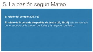 5. La pasión según Mateo
El relato del complot (26,1-5)!
El relato de la cena de despedida de Jesús (26, 26-29) está enmarcado
por el anuncio de la traición de Judas y la negación de Pedro.
 