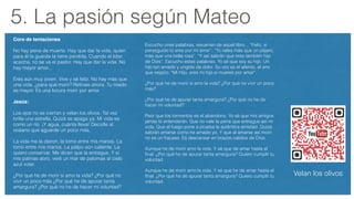 5. La pasión según Mateo
Coro de tentaciones!
No hay pena de muerte. Hay que dar la vida, quien
para él la guarda la tiene perdida. Cuando el lobo
acecha, no se va el pastor. Hay que dar la vida. No
hay mayor amor...
Eres aún muy joven. Vive y sé feliz. No hay más que
una vida, ¿para qué morir? Retírate ahora. Tu miedo
es mayor. Es una locura morir por amor.
Jesús:!
Los ojos no se cierran y velan los olivos. Tal vez
brilla una estrella. Quizá se apaga ya. Mi vida es
como un río. ¡Y agua, cuánta lleva! Decidle al
océano que aguarde un poco más.
La vida me la dieron, la tomo entre mis manos. La
tomo entre mis manos. La palpo aún caliente. La
quiero conservar. Me dicen que la entregue. Y si
mis palmas abro, veré un mar de palomas al cielo
azul volar.
¿Por qué he de morir si amo la vida? ¿Por qué no
vivir un poco más ¿Por qué he de apurar tanta
amargura? ¿Por qué no he de hacer mi voluntad?
Velan los olivos
Escucho unas palabras, resuenan de aquel libro... “Feliz, si
perseguido tú eres por mi amor”. “Tú vales más que un pájaro,
más que una bella rosa”. “Y así sabrán que eres también hijo
de Dios”. Escucho estas palabras, Yo sé que soy su hijo. Un
hijo tan amado y ungido de dolor. Su voz es el aliento, el aire
que respiro: “Mi Hijo, eres mi hijo si mueres por amor”.
¿Por qué he de morir si amo la vida? ¿Por qué no vivir un poco
más?
¿Por qué he de apurar tanta amargura? ¿Por qué no he de
hacer mi voluntad?
Peor que los tormentos es el abandono. Yo sé que mis amigos
jamás lo entenderán. Que no vale la pena que entregue así mi
vida. Que el fuego pone a prueba la auténtica amistad. Quizá
sabrán amarse como he amado yo. Y que al amarse así morir
no es un fracaso. Es descansar en brazos cálidos de Dios.
Aunque he de morir amo la vida. Y sé que de amar hasta el
ﬁnal. ¿Por qué he de apurar tanta amargura? Quiero cumplir tu
voluntad.
Aunque he de morir amo la vida. Y sé que he de amar hasta el
ﬁnal. ¿Por qué he de apurar tanta amargura? Quiero cumplir tu
voluntad.
 