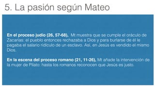 5. La pasión según Mateo
En el proceso judío (26, 57-68), Mt muestra que se cumple el oráculo de
Zacarías: el pueblo entonces rechazaba a Dios y para burlarse de él le
pagaba el salario ridículo de un esclavo. Así, en Jesús es vendido el mismo
Dios.
En la escena del proceso romano (21, 11-26), Mt añade la intervención de
la mujer de Pilato: hasta los romanos reconocen que Jesús es justo.
 