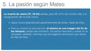 5. La pasión según Mateo
La muerte de Jesús (27, 32-54) señala, para Mt, el ﬁn del mundo viejo y la
inauguración del mundo nuevo.
Jesús muere abandonado aparentemente de todos, hasta de Dios.
Pero su muerte es resurrección: el seísmo es una imagen del ﬁn de
los tiempos; desde ese momento, los santos resucitan y entran en la
Jerusalén celestial, mientras que los paganos reconocen que Jesús
es Hijo de Dios.
 