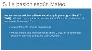 5. La pasión según Mateo
Los sumos sacerdotes sellan el sepulcro y le ponen guardias (27,
55-61): así será mayor la fuerza del resucitado. Ellos mismos llevarán el
anuncio de la resurrección.
Aparentemente todo se ha acabado.
Mt nos indica que todo comienza ahora y que, en la noche del
sepulcro, germina el alba de la resurrección.
 