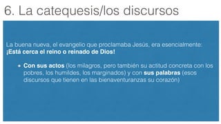 6. La catequesis/los discursos
La buena nueva, el evangelio que proclamaba Jesús, era esencialmente:
¡Está cerca el reino o reinado de Dios!
Con sus actos (los milagros, pero también su actitud concreta con los
pobres, los humildes, los marginados) y con sus palabras (esos
discursos que tienen en las bienaventuranzas su corazón)
 
